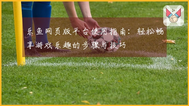 乐鱼网页版平台使用指南:轻松畅享游戏乐趣的步骤与技巧