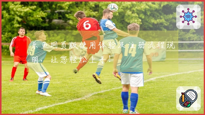 乐鱼网页版使用体验及注册流程说明，让您轻松上手!