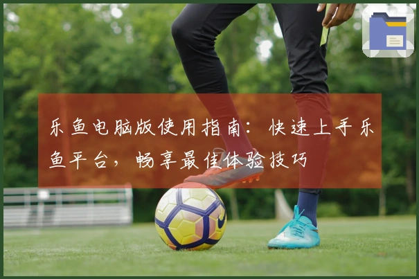 乐鱼电脑版使用指南:快速上手乐鱼平台,畅享最佳体验技巧