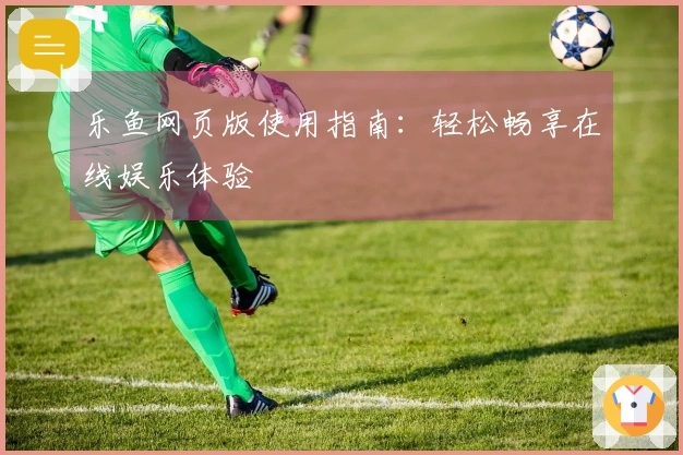 乐鱼网页版使用指南：轻松畅享在线娱乐体验