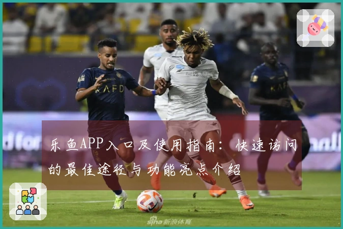 乐鱼APP入口及使用指南:快速访问的最佳途径与功能亮点介绍