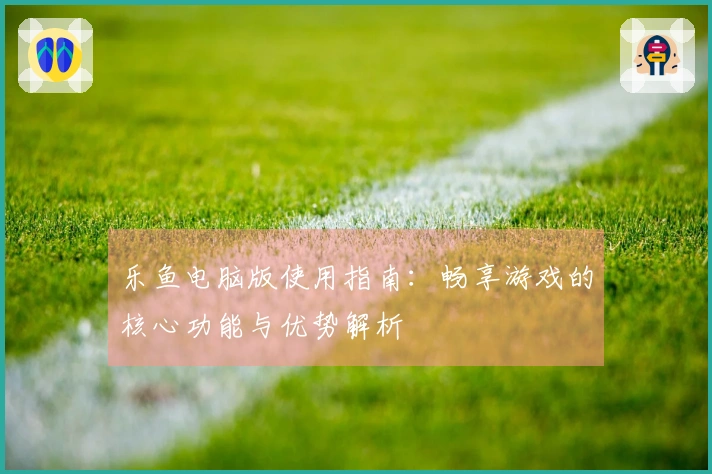 乐鱼电脑版使用指南：畅享游戏的核心功能与优势解析