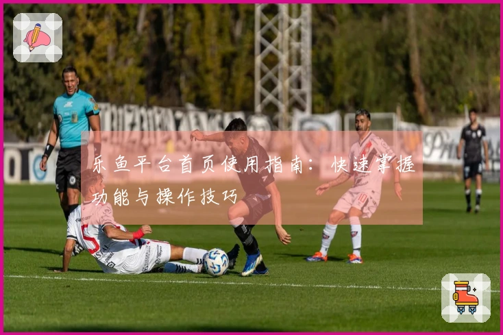 乐鱼平台首页使用指南：快速掌握功能与操作技巧