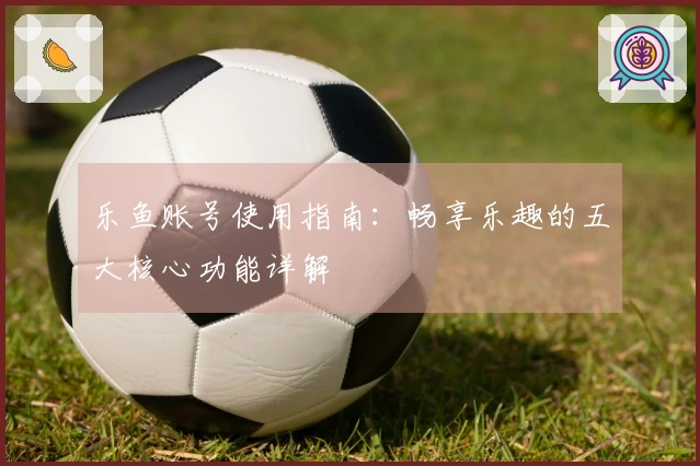 乐鱼账号使用指南：畅享乐趣的五大核心功能详解