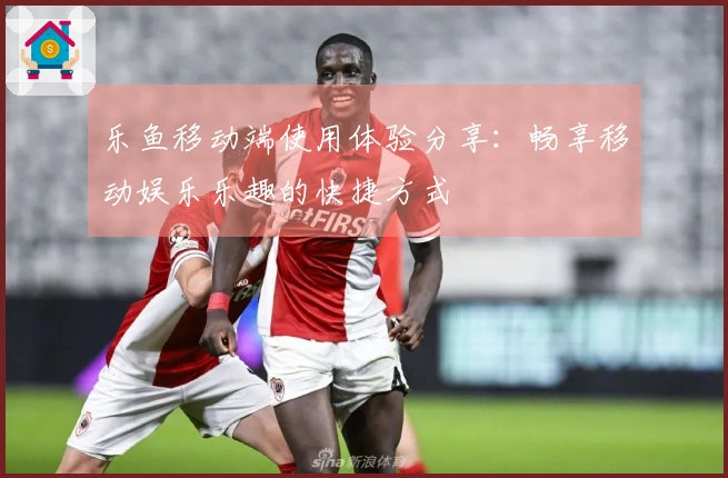 乐鱼移动端使用体验分享：畅享移动娱乐乐趣的快捷方式