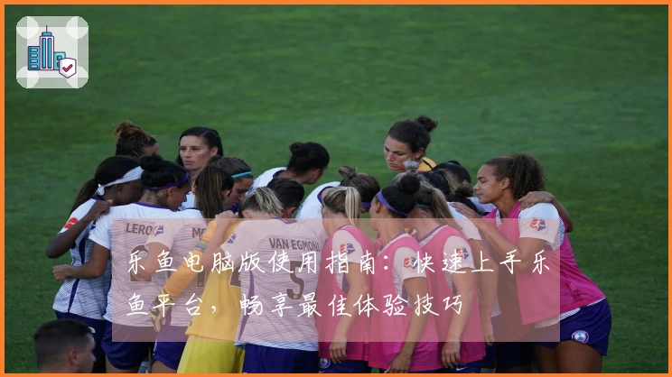 乐鱼电脑版使用指南：快速上手乐鱼平台，畅享最佳体验技巧