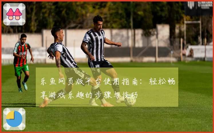 乐鱼网页版平台使用指南：轻松畅享游戏乐趣的步骤与技巧