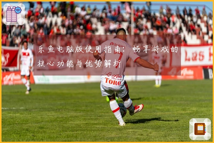 乐鱼电脑版使用指南：畅享游戏的核心功能与优势解析