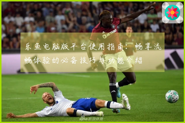 乐鱼电脑版平台使用指南:畅享流畅体验的必备技巧与功能介绍