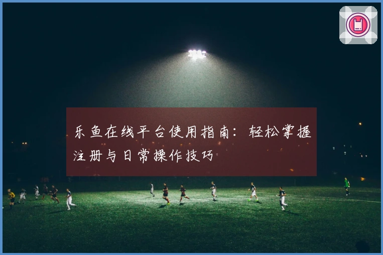 乐鱼在线平台使用指南:轻松掌握注册与日常操作技巧