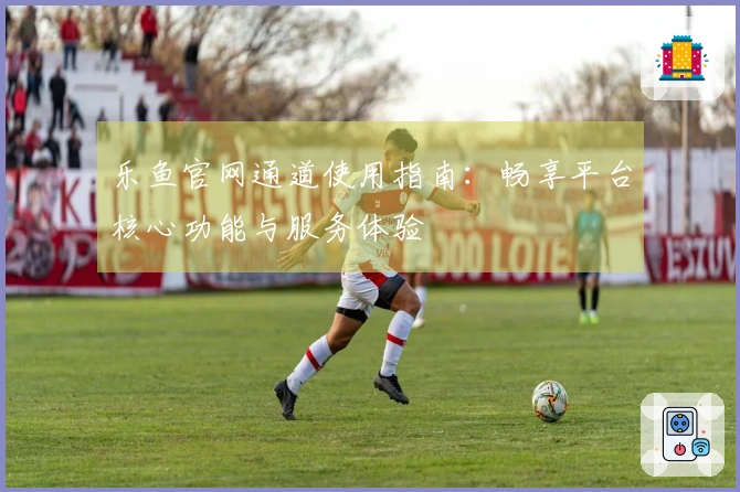 乐鱼官网通道使用指南：畅享平台核心功能与服务体验